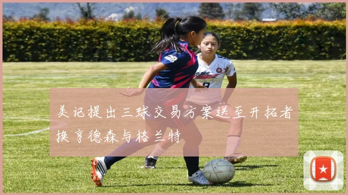 美记提出三球交易方案送至开拓者换亨德森与格兰特