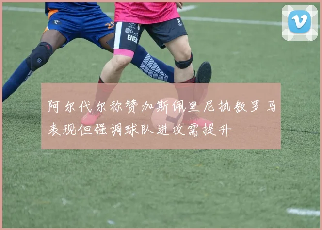 阿尔代尔称赞加斯佩里尼执教罗马表现但强调球队进攻需提升