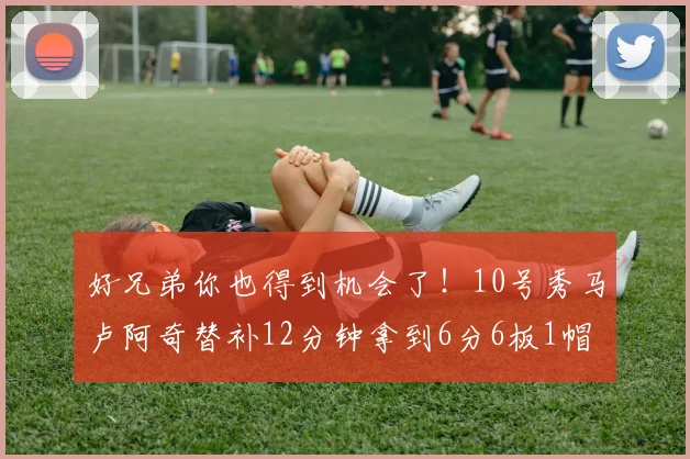好兄弟你也得到机会了！10号秀马卢阿奇替补12分钟拿到6分6板1帽