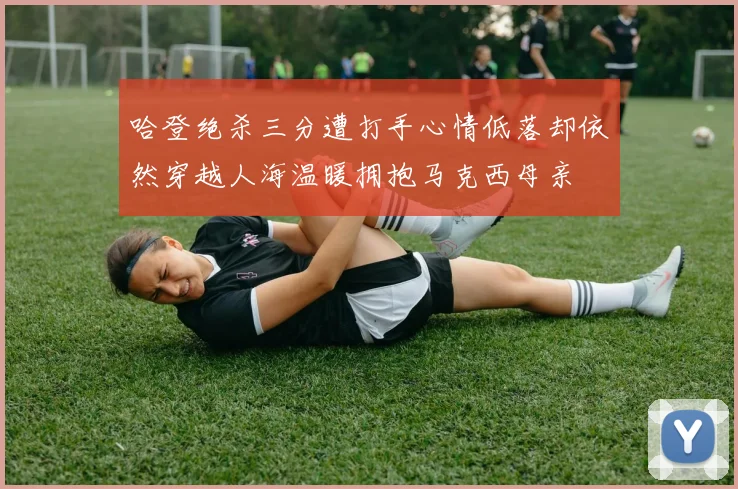 哈登绝杀三分遭打手心情低落却依然穿越人海温暖拥抱马克西母亲