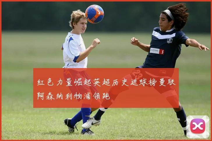 红色力量崛起英超历史进球榜曼联阿森纳利物浦领跑