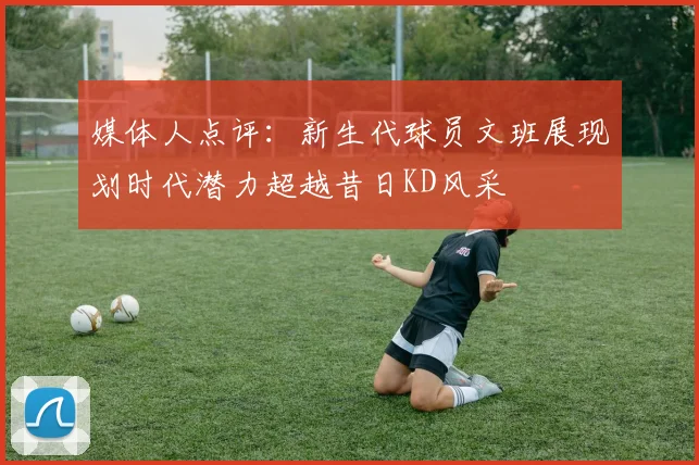 媒体人点评：新生代球员文班展现划时代潜力超越昔日KD风采