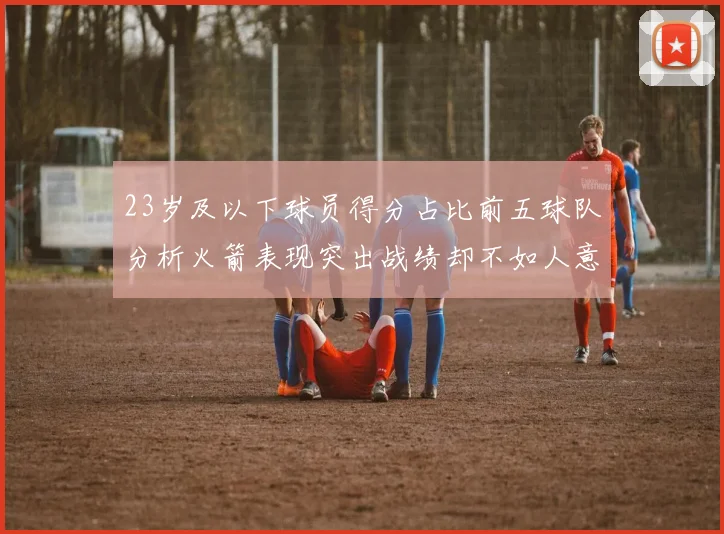 23岁及以下球员得分占比前五球队分析火箭表现突出战绩却不如人意