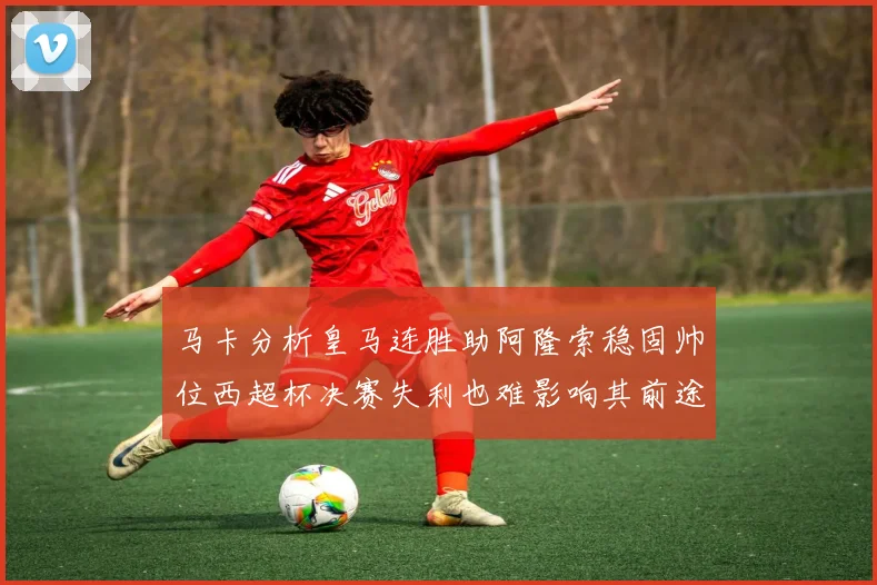 马卡分析皇马连胜助阿隆索稳固帅位西超杯决赛失利也难影响其前途