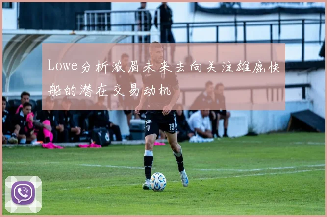Lowe分析浓眉未来去向关注雄鹿快船的潜在交易动机
