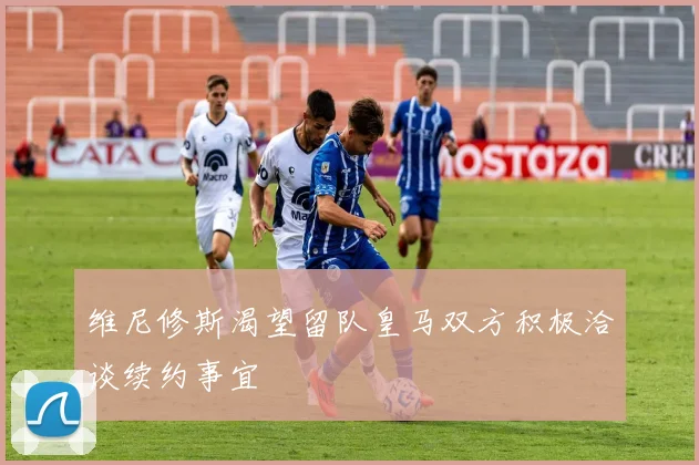 维尼修斯渴望留队皇马双方积极洽谈续约事宜