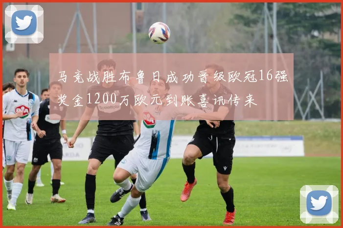 马竞战胜布鲁日成功晋级欧冠16强奖金1200万欧元到账喜讯传来