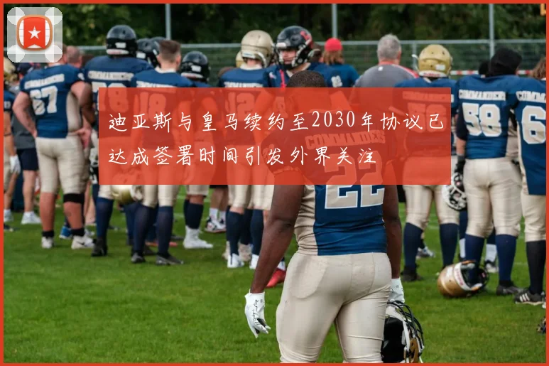 迪亚斯与皇马续约至2030年协议已达成签署时间引发外界关注