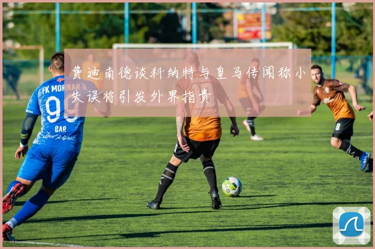 费迪南德谈科纳特与皇马传闻称小失误将引发外界指责