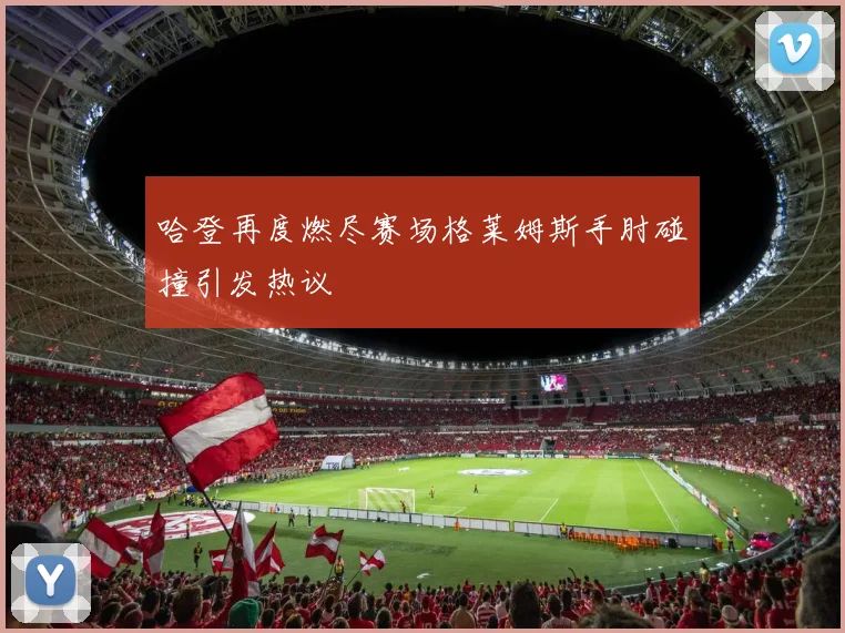 哈登再度燃尽赛场格莱姆斯手肘碰撞引发热议
