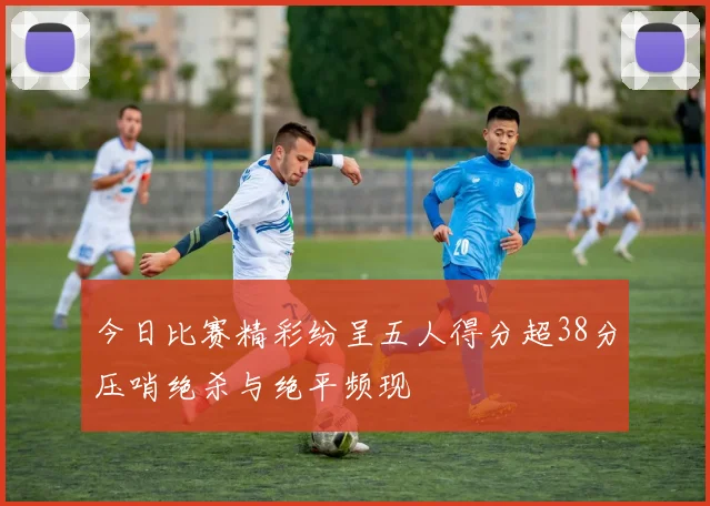 今日比赛精彩纷呈五人得分超38分压哨绝杀与绝平频现