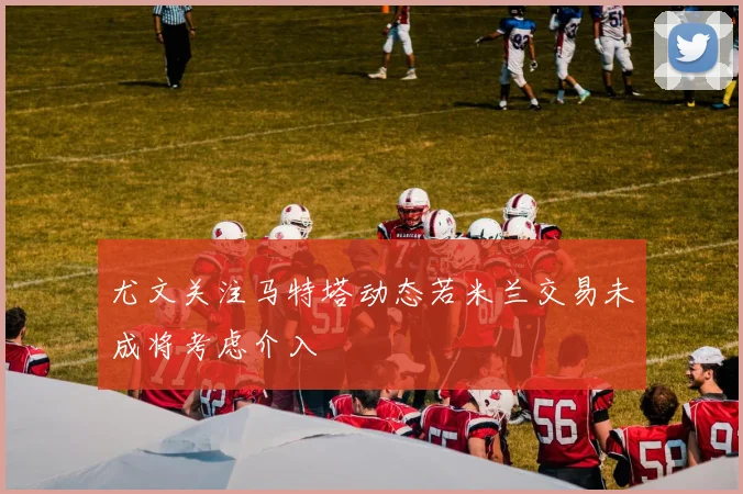 尤文关注马特塔动态若米兰交易未成将考虑介入
