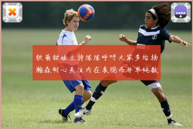 软萌甜妹主持炼炼呼吁大家多给杨瀚森耐心关注内在表现而非单纯数据