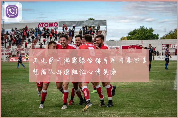 万比萨卡揭露滕哈赫弃用内幕坦言想离队却遭阻拦心情复杂