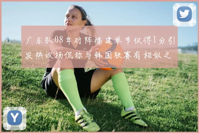 广东队08年对阵福建单节仅得1分引发热议杨侃称与韩国联赛有相似之处