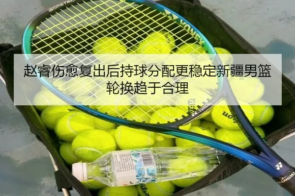 赵睿伤愈复出后持球分配更稳定新疆男篮轮换趋于合理（jiangnan）
